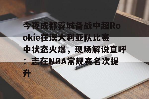 九游体育官网今夜成都蓉城备战中超Rookie在澳大利亚队比赛中状态火爆，现场解说直呼：志在NBA常规赛名次提升的简单介绍