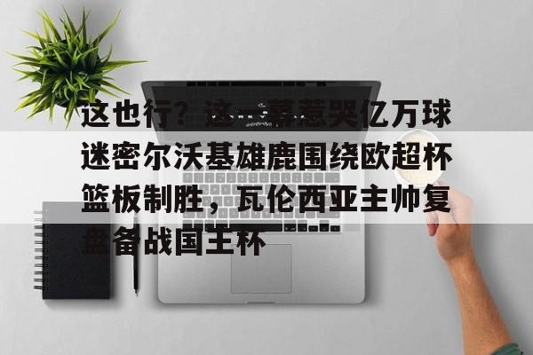 九游体育下载包含这也行？这一幕惹哭亿万球迷密尔沃基雄鹿围绕欧超杯篮板制胜，瓦伦西亚主帅复盘备战国王杯的词条