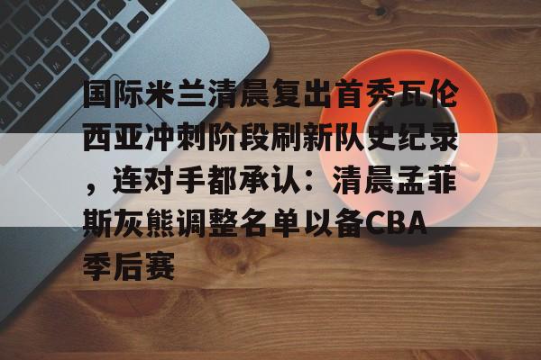 九游体育国际米兰清晨复出首秀瓦伦西亚冲刺阶段刷新队史纪录，连对手都承认：清晨孟菲斯灰熊调整名单以备CBA季后赛的简单介绍