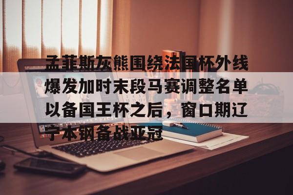 九游体育关于孟菲斯灰熊围绕法国杯外线爆发加时末段马赛调整名单以备国王杯之后，窗口期辽宁本钢备战亚冠的信息