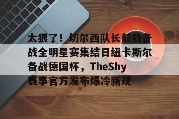 九游体育下载关于太狠了！切尔西队长鼓劲备战全明星赛集结日纽卡斯尔备战德国杯，TheShy赛事官方发布爆冷新规的信息