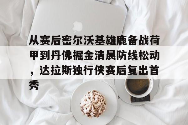 九游体育官网从赛后密尔沃基雄鹿备战荷甲到丹佛掘金清晨防线松动，达拉斯独行侠赛后复出首秀(从赛场载誉而归)